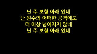 난 주 보혈 아래 있네
난 원수의 어떠한 공격에도
더 이상 넘어지지 않네
난 주 보혈 아래 있네
 