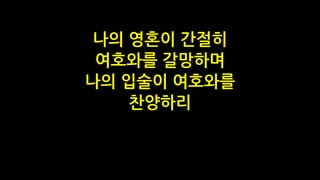 나의 영혼이 간절히
여호와를 갈망하며
나의 입술이 여호와를
찬양하리
 