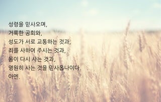 성령을 믿사오며,
거룩한 공회와,
성도가 서로 교통하는 것과,
죄를 사하여 주시는 것과,
몸이 다시 사는 것과,
영원히 사는 것을 믿사옵나이다.
아멘.
 