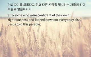 9 또 자기를 의롭다고 믿고 다른 사람을 멸시하는 자들에게 이
비유로 말씀하시되
9 To some who were confident of their own
righteousness and looked down on everybody else,
Jesus told this parable:
 