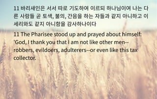 11 바리새인은 서서 따로 기도하여 이르되 하나님이여 나는 다
른 사람들 곧 토색, 불의, 간음을 하는 자들과 같지 아니하고 이
세리와도 같지 아니함을 감사하나이다
11 The Pharisee stood up and prayed about himself:
'God, I thank you that I am not like other men--
robbers, evildoers, adulterers--or even like this tax
collector.
 