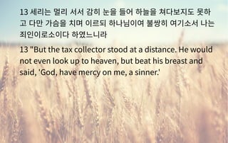 13 세리는 멀리 서서 감히 눈을 들어 하늘을 쳐다보지도 못하
고 다만 가슴을 치며 이르되 하나님이여 불쌍히 여기소서 나는
죄인이로소이다 하였느니라
13 "But the tax collector stood at a distance. He would
not even look up to heaven, but beat his breast and
said, 'God, have mercy on me, a sinner.'
 