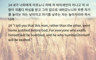14 내가 너희에게 이르노니 이에 저 바리새인이 아니고 이 사
람이 의롭다 하심을 받고 그의 집으로 내려갔느니라 무릇 자기
를 높이는 자는 낮아지고 자기를 낮추는 자는 높아지리라 하시
니라
14 "I tell you that this man, rather than the other, went
home justified before God. For everyone who exalts
himself will be humbled, and he who humbles himself
will be exalted."
 