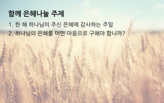 함께 은혜나눌 주제
1. 한 해 하나님이 주신 은혜에 감사하는 주일
2. 하나님의 은혜를 어떤 마음으로 구해야 합니까?
 