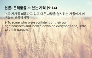 본론: 은혜받을 수 있는 자격 (9-14)
9 또 자기를 의롭다고 믿고 다른 사람을 멸시하는 자들에게 이
비유로 말씀하시되
9 To some who were confident of their own
righteousness and looked down on everybody else, Jesus
told this parable:
 