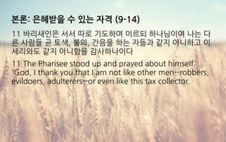본론: 은혜받을 수 있는 자격 (9-14)
11 바리새인은 서서 따로 기도하여 이르되 하나님이여 나는 다
른 사람들 곧 토색, 불의, 간음을 하는 자들과 같지 아니하고 이
세리와도 같지 아니함을 감사하나이다
11 The Pharisee stood up and prayed about himself:
'God, I thank you that I am not like other men--robbers,
evildoers, adulterers--or even like this tax collector.
 