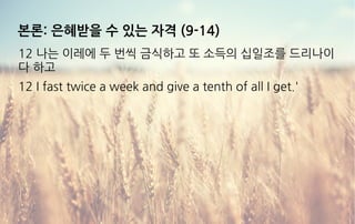 본론: 은혜받을 수 있는 자격 (9-14)
12 나는 이레에 두 번씩 금식하고 또 소득의 십일조를 드리나이
다 하고
12 I fast twice a week and give a tenth of all I get.'
 