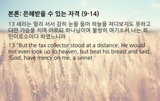 본론: 은혜받을 수 있는 자격 (9-14)
13 세리는 멀리 서서 감히 눈을 들어 하늘을 쳐다보지도 못하고
다만 가슴을 치며 이르되 하나님이여 불쌍히 여기소서 나는 죄
인이로소이다 하였느니라
13 "But the tax collector stood at a distance. He would
not even look up to heaven, but beat his breast and said,
'God, have mercy on me, a sinner.'
 