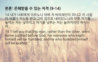 본론: 은혜받을 수 있는 자격 (9-14)
14 내가 너희에게 이르노니 이에 저 바리새인이 아니고 이 사람
이 의롭다 하심을 받고 그의 집으로 내려갔느니라 무릇 자기를
높이는 자는 낮아지고 자기를 낮추는 자는 높아지리라 하시니
라
14 "I tell you that this man, rather than the other, went
home justified before God. For everyone who exalts
himself will be humbled, and he who humbles himself
will be exalted."
 