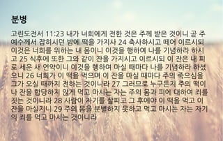 분병
고린도전서 11:23 내가 너희에게 전한 것은 주께 받은 것이니 곧 주
예수께서 잡히시던 밤에 떡을 가지사 24 축사하시고 떼어 이르시되
이것은 너희를 위하는 내 몸이니 이것을 행하여 나를 기념하라 하시
고 25 식후에 또한 그와 같이 잔을 가지시고 이르시되 이 잔은 내 피
로 세운 새 언약이니 이것을 행하여 마실 때마다 나를 기념하라 하셨
으니 26 너희가 이 떡을 먹으며 이 잔을 마실 때마다 주의 죽으심을
그가 오실 때까지 전하는 것이니라 27 그러므로 누구든지 주의 떡이
나 잔을 합당하지 않게 먹고 마시는 자는 주의 몸과 피에 대하여 죄를
짓는 것이니라 28 사람이 자기를 살피고 그 후에야 이 떡을 먹고 이
잔을 마실지니 29 주의 몸을 분별하지 못하고 먹고 마시는 자는 자기
의 죄를 먹고 마시는 것이니라
 