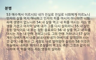 분병
53 예수께서 이르시되 내가 진실로 진실로 너희에게 이르노니
인자의 살을 먹지 아니하고 인자의 피를 마시지 아니하면 너희
속에 생명이 없느니라 54 내 살을 먹고 내 피를 마시는 자는 영
생을 가졌고 마지막 날에 내가 그를 다시 살리리니 55 내 살은
참된 양식이요 내 피는 참된 음료로다 56 내 살을 먹고 내 피를
마시는 자는 내 안에 거하고 나도 그의 안에 거하나니 57 살아
계신 아버지께서 나를 보내시매 내가 아버지로 말미암아 사는
것 같이 나를 먹는 그 사람도 나로 말미암아 살리라 58 이것은
하늘에서 내려온 떡이니 조상들이 먹고도 죽은 그것과 같지 아
니하여 이 떡을 먹는 자는 영원히 살리라
 