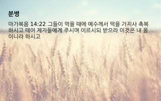 분병
마가복음 14:22 그들이 먹을 때에 예수께서 떡을 가지사 축복
하시고 떼어 제자들에게 주시며 이르시되 받으라 이것은 내 몸
이니라 하시고
 