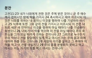 분잔
고전11:23 내가 너희에게 전한 것은 주께 받은 것이니 곧 주 예수
께서 잡히시던 밤에 떡을 가지사 24 축사하시고 떼어 이르시되 이
것은 너희를 위하는 내 몸이니 이것을 행하여 나를 기념하라 하시
고 25 식후에 또한 그와 같이 잔을 가지시고 이르시되 이 잔은 내
피로 세운 새 언약이니 이것을 행하여 마실 때마다 나를 기념하라
하셨으니 26 너희가 이 떡을 먹으며 이 잔을 마실 때마다 주의 죽
으심을 그가 오실 때까지 전하는 것이니라 27 그러므로 누구든지
주의 떡이나 잔을 합당하지 않게 먹고 마시는 자는 주의 몸과 피에
대하여 죄를 짓는 것이니라 28 사람이 자기를 살피고 그 후에야 이
떡을 먹고 이 잔을 마실지니 29 주의 몸을 분별하지 못하고 먹고
마시는 자는 자기의 죄를 먹고 마시는 것이니라
 