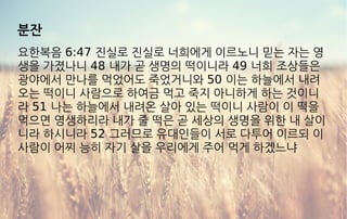분잔
요한복음 6:47 진실로 진실로 너희에게 이르노니 믿는 자는 영
생을 가졌나니 48 내가 곧 생명의 떡이니라 49 너희 조상들은
광야에서 만나를 먹었어도 죽었거니와 50 이는 하늘에서 내려
오는 떡이니 사람으로 하여금 먹고 죽지 아니하게 하는 것이니
라 51 나는 하늘에서 내려온 살아 있는 떡이니 사람이 이 떡을
먹으면 영생하리라 내가 줄 떡은 곧 세상의 생명을 위한 내 살이
니라 하시니라 52 그러므로 유대인들이 서로 다투어 이르되 이
사람이 어찌 능히 자기 살을 우리에게 주어 먹게 하겠느냐
 