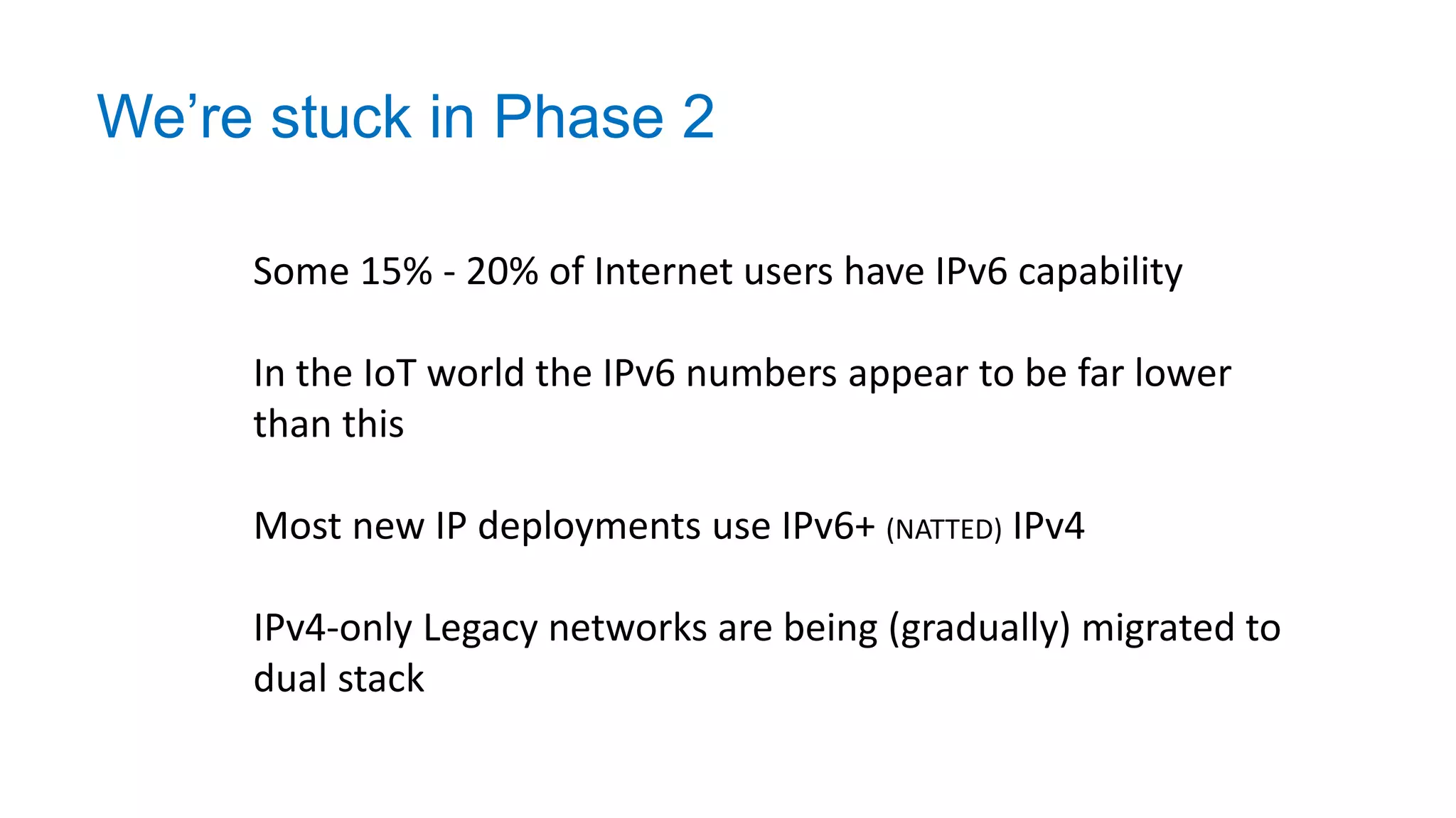 We’re stuck in Phase 2
Some 15% - 20% of Internet users have IPv6 capability
In the IoT world the IPv6 numbers appear to be far lower
than this
Most new IP deployments use IPv6+ (NATTED) IPv4
IPv4-only Legacy networks are being (gradually) migrated to
dual stack
 