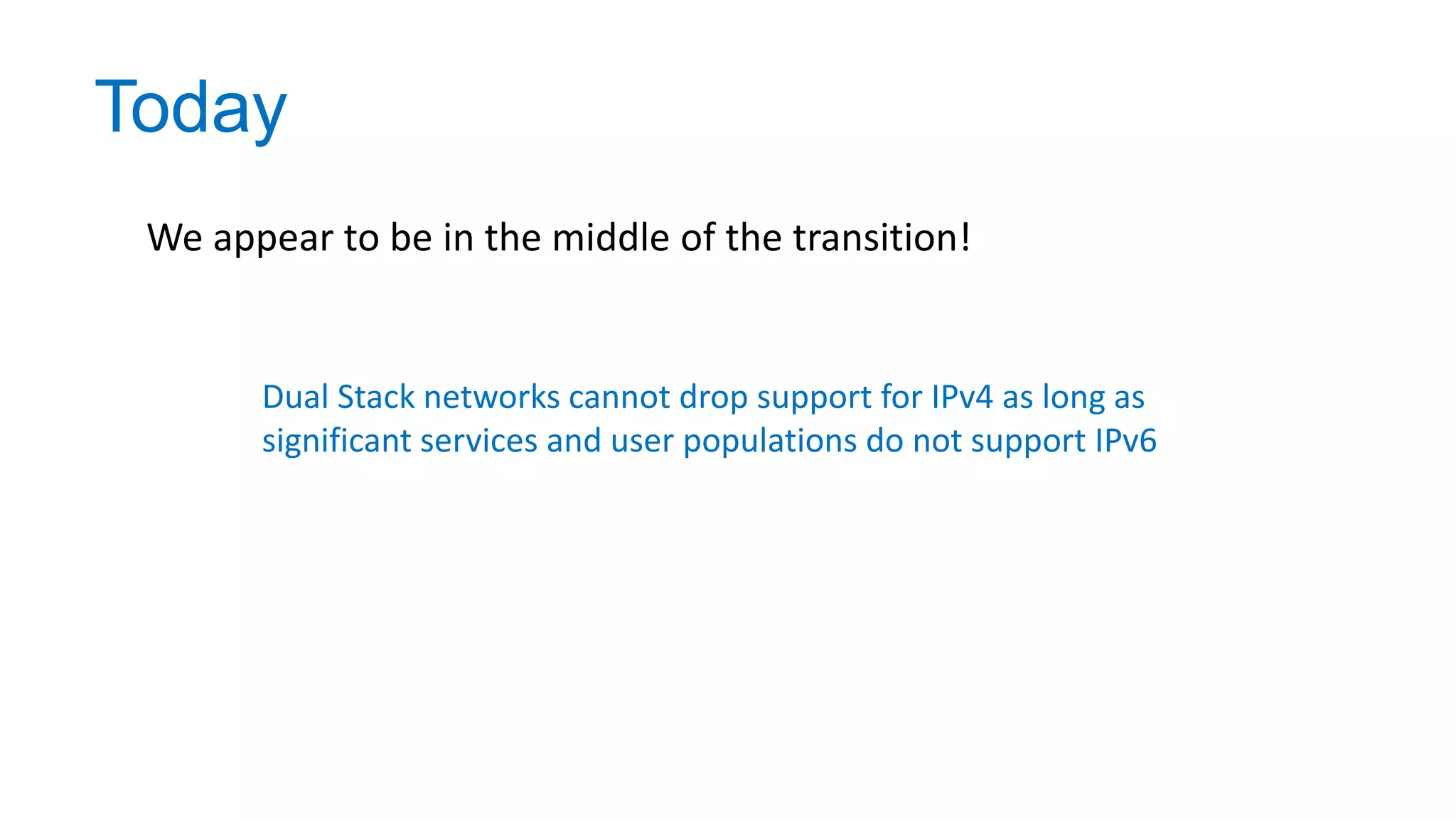 Today
We appear to be in the middle of the transition!
Dual Stack networks cannot drop support for IPv4 as long as
significant services and user populations do not support IPv6
 