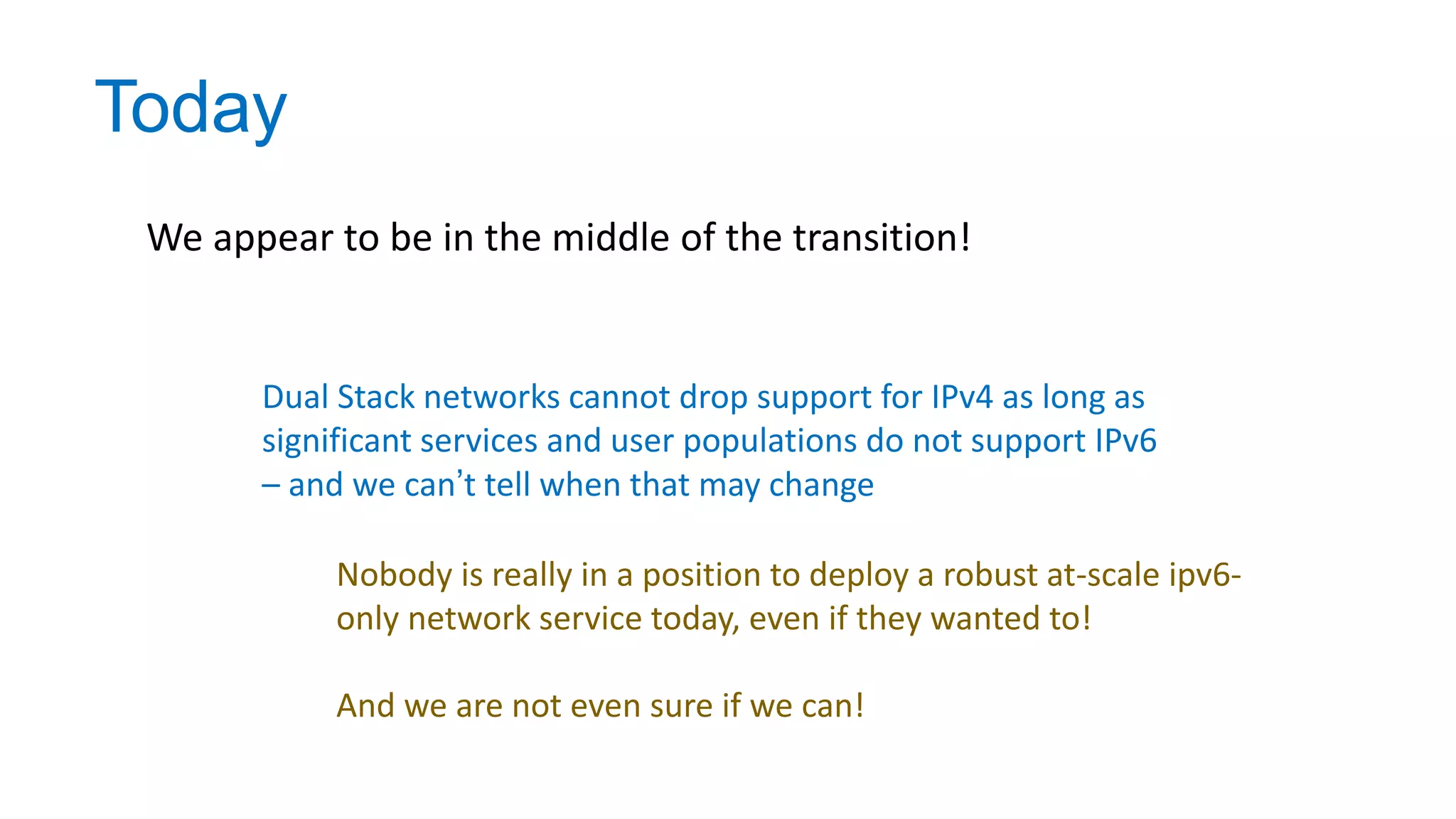 Today
We appear to be in the middle of the transition!
Dual Stack networks cannot drop support for IPv4 as long as
significant services and user populations do not support IPv6
– and we can’t tell when that may change
Nobody is really in a position to deploy a robust at-scale ipv6-
only network service today, even if they wanted to!
And we are not even sure if we can!
 