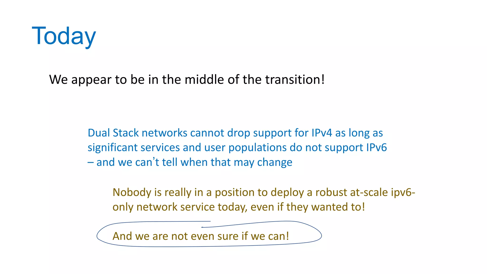 Today
We appear to be in the middle of the transition!
Dual Stack networks cannot drop support for IPv4 as long as
significant services and user populations do not support IPv6
– and we can’t tell when that may change
Nobody is really in a position to deploy a robust at-scale ipv6-
only network service today, even if they wanted to!
And we are not even sure if we can!
 