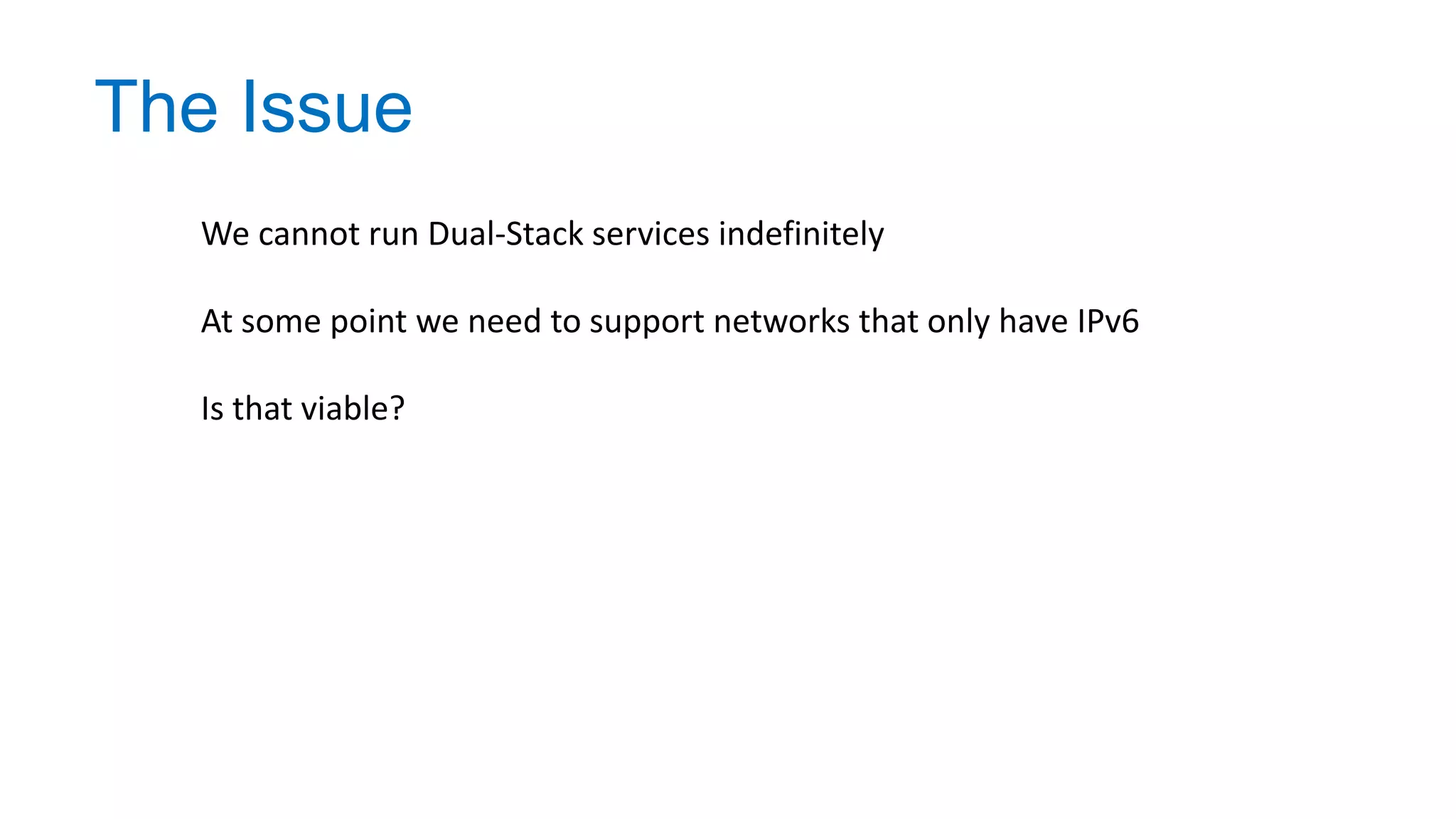 The Issue
We cannot run Dual-Stack services indefinitely
At some point we need to support networks that only have IPv6
Is that viable?
 