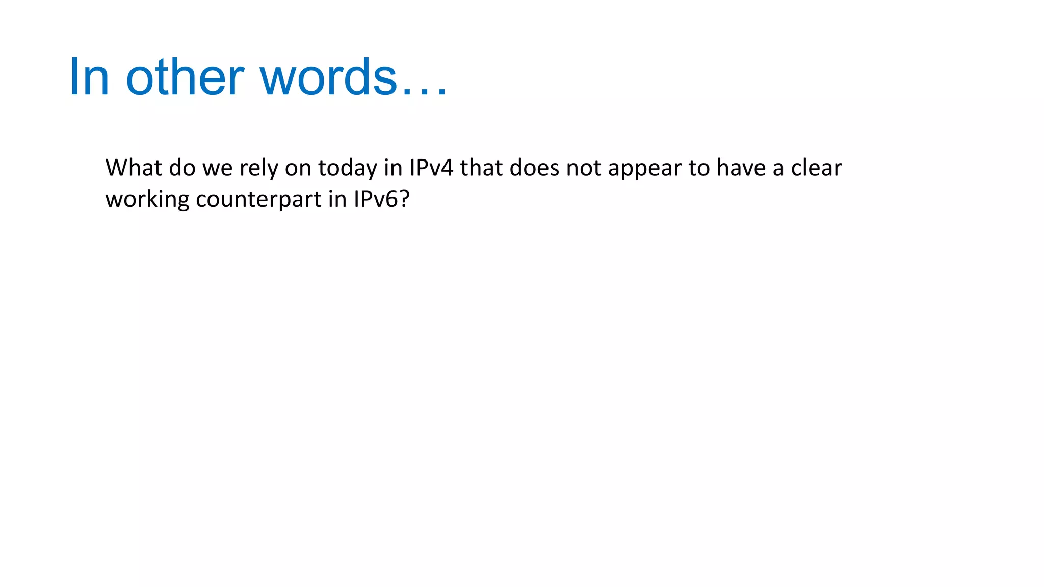 In other words…
What do we rely on today in IPv4 that does not appear to have a clear
working counterpart in IPv6?
 