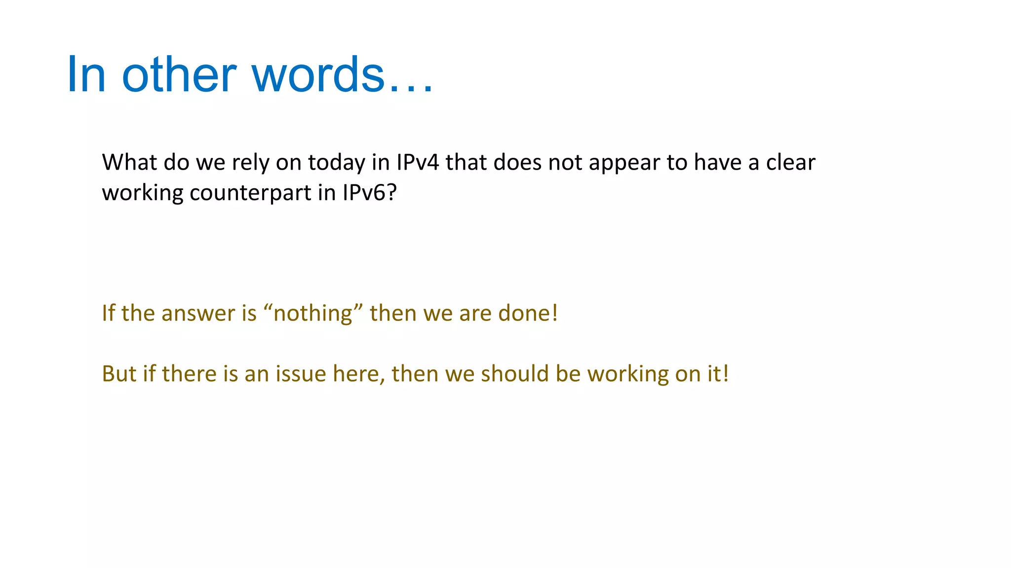 In other words…
What do we rely on today in IPv4 that does not appear to have a clear
working counterpart in IPv6?
If the answer is “nothing” then we are done!
But if there is an issue here, then we should be working on it!
 