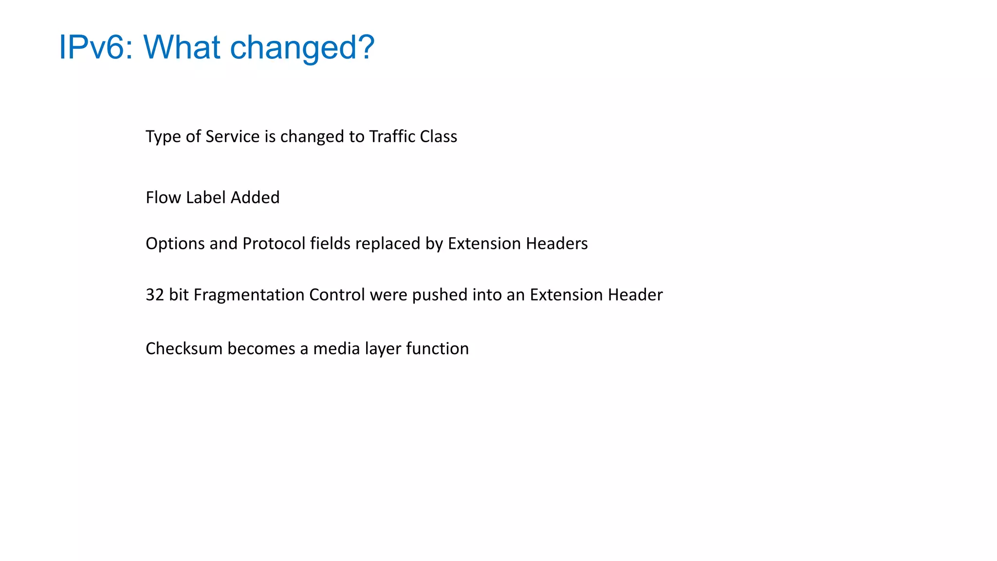 IPv6: What changed?
Type of Service is changed to Traffic Class
32 bit Fragmentation Control were pushed into an Extension Header
Flow Label Added
Options and Protocol fields replaced by Extension Headers
Checksum becomes a media layer function
 