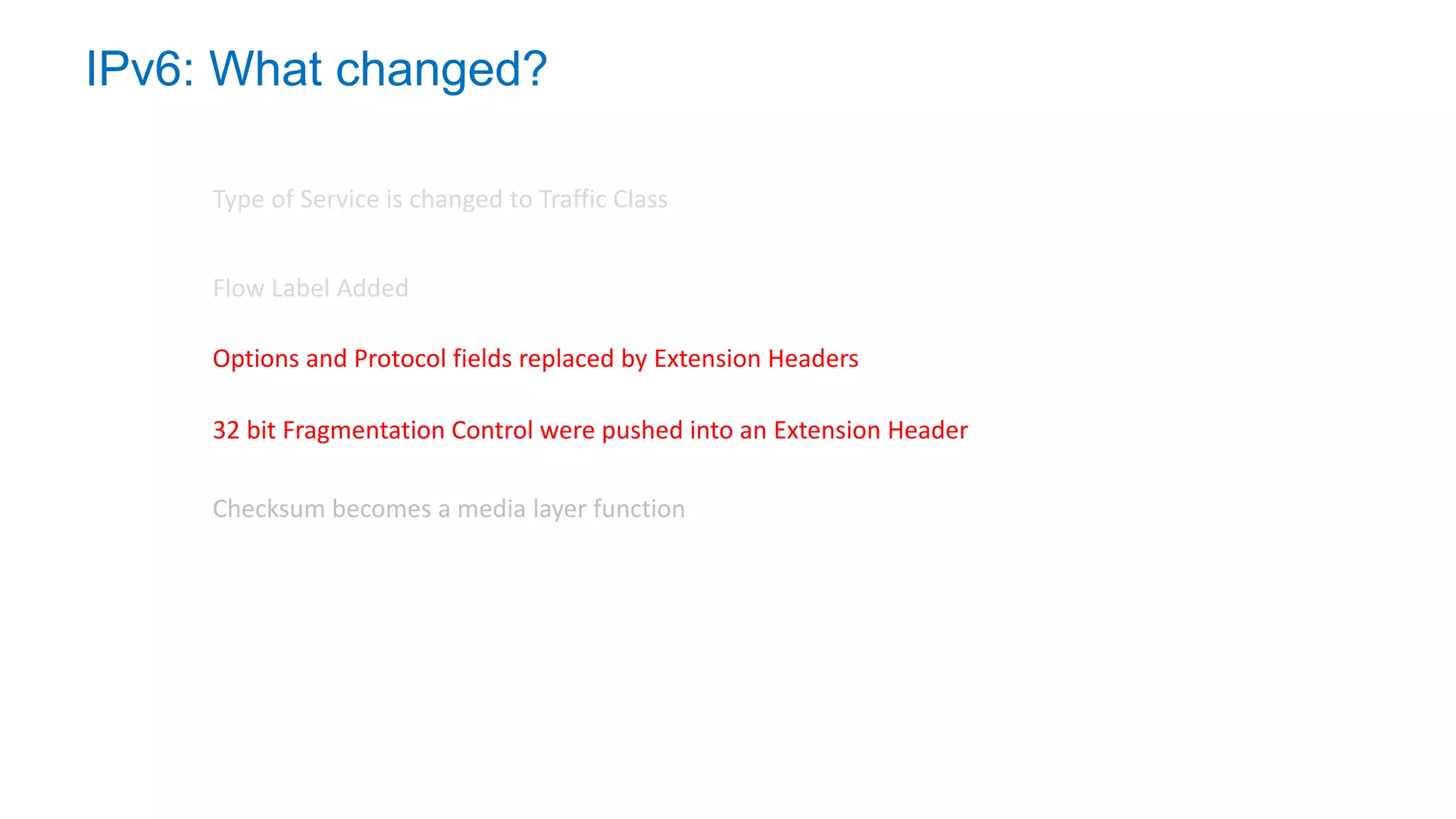 IPv6: What changed?
Type of Service is changed to Traffic Class
32 bit Fragmentation Control were pushed into an Extension Header
Flow Label Added
Options and Protocol fields replaced by Extension Headers
Checksum becomes a media layer function
 