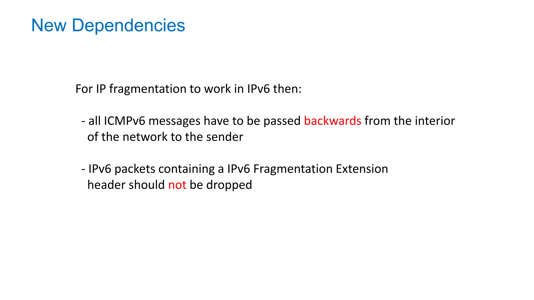 New Dependencies
For IP fragmentation to work in IPv6 then:
- all ICMPv6 messages have to be passed backwards from the interior
of the network to the sender
- IPv6 packets containing a IPv6 Fragmentation Extension
header should not be dropped
 