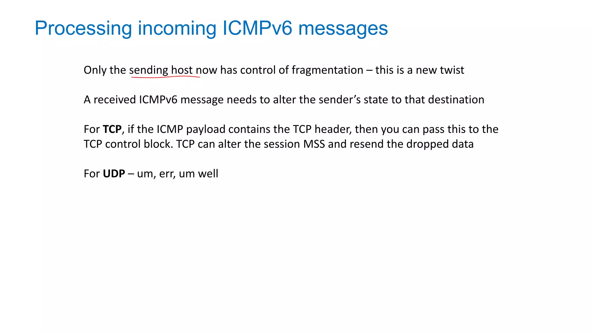 Processing incoming ICMPv6 messages
Only the sending host now has control of fragmentation – this is a new twist
A received ICMPv6 message needs to alter the sender’s state to that destination
For TCP, if the ICMP payload contains the TCP header, then you can pass this to the
TCP control block. TCP can alter the session MSS and resend the dropped data
For UDP – um, err, um well
 