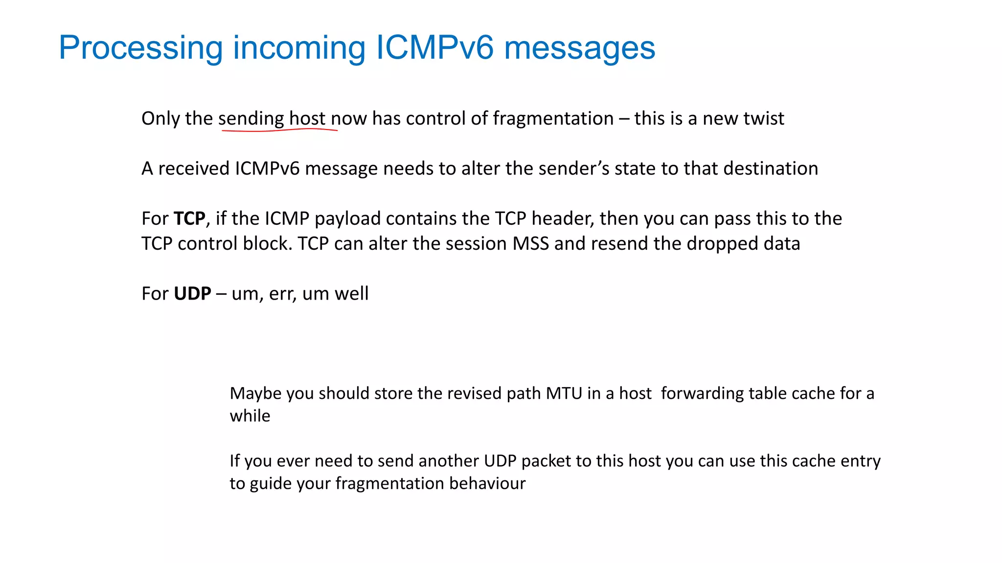 Processing incoming ICMPv6 messages
Only the sending host now has control of fragmentation – this is a new twist
A received ICMPv6 message needs to alter the sender’s state to that destination
For TCP, if the ICMP payload contains the TCP header, then you can pass this to the
TCP control block. TCP can alter the session MSS and resend the dropped data
For UDP – um, err, um well
Maybe you should store the revised path MTU in a host forwarding table cache for a
while
If you ever need to send another UDP packet to this host you can use this cache entry
to guide your fragmentation behaviour
 