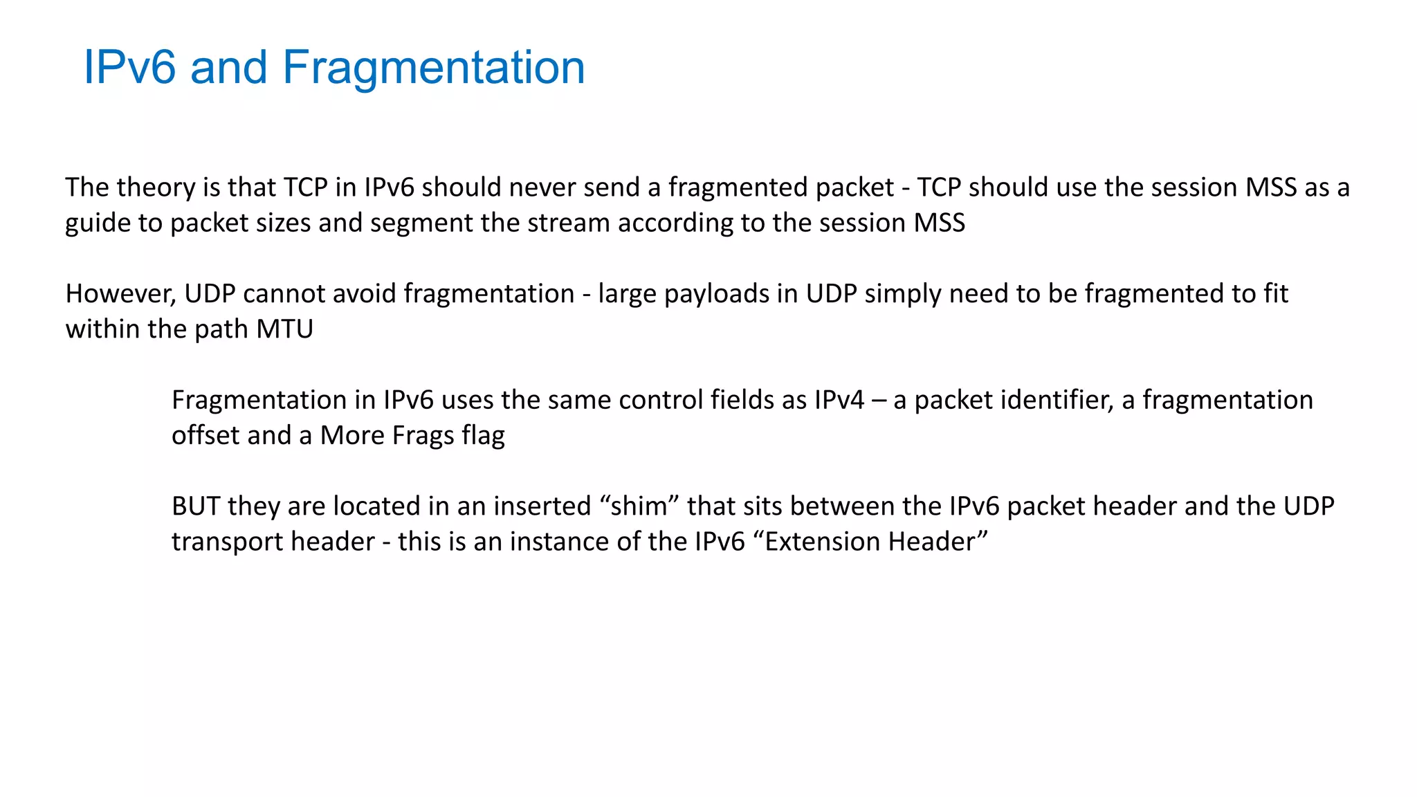 IPv6 and Fragmentation
The theory is that TCP in IPv6 should never send a fragmented packet - TCP should use the session MSS as a
guide to packet sizes and segment the stream according to the session MSS
However, UDP cannot avoid fragmentation - large payloads in UDP simply need to be fragmented to fit
within the path MTU
Fragmentation in IPv6 uses the same control fields as IPv4 – a packet identifier, a fragmentation
offset and a More Frags flag
BUT they are located in an inserted “shim” that sits between the IPv6 packet header and the UDP
transport header - this is an instance of the IPv6 “Extension Header”
 