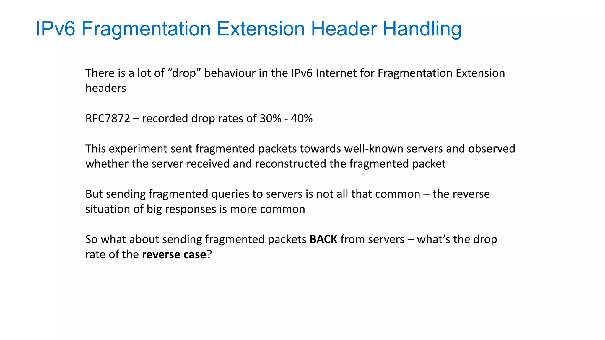 IPv6 Fragmentation Extension Header Handling
There is a lot of “drop” behaviour in the IPv6 Internet for Fragmentation Extension
headers
RFC7872 – recorded drop rates of 30% - 40%
This experiment sent fragmented packets towards well-known servers and observed
whether the server received and reconstructed the fragmented packet
But sending fragmented queries to servers is not all that common – the reverse
situation of big responses is more common
So what about sending fragmented packets BACK from servers – what’s the drop
rate of the reverse case?
 