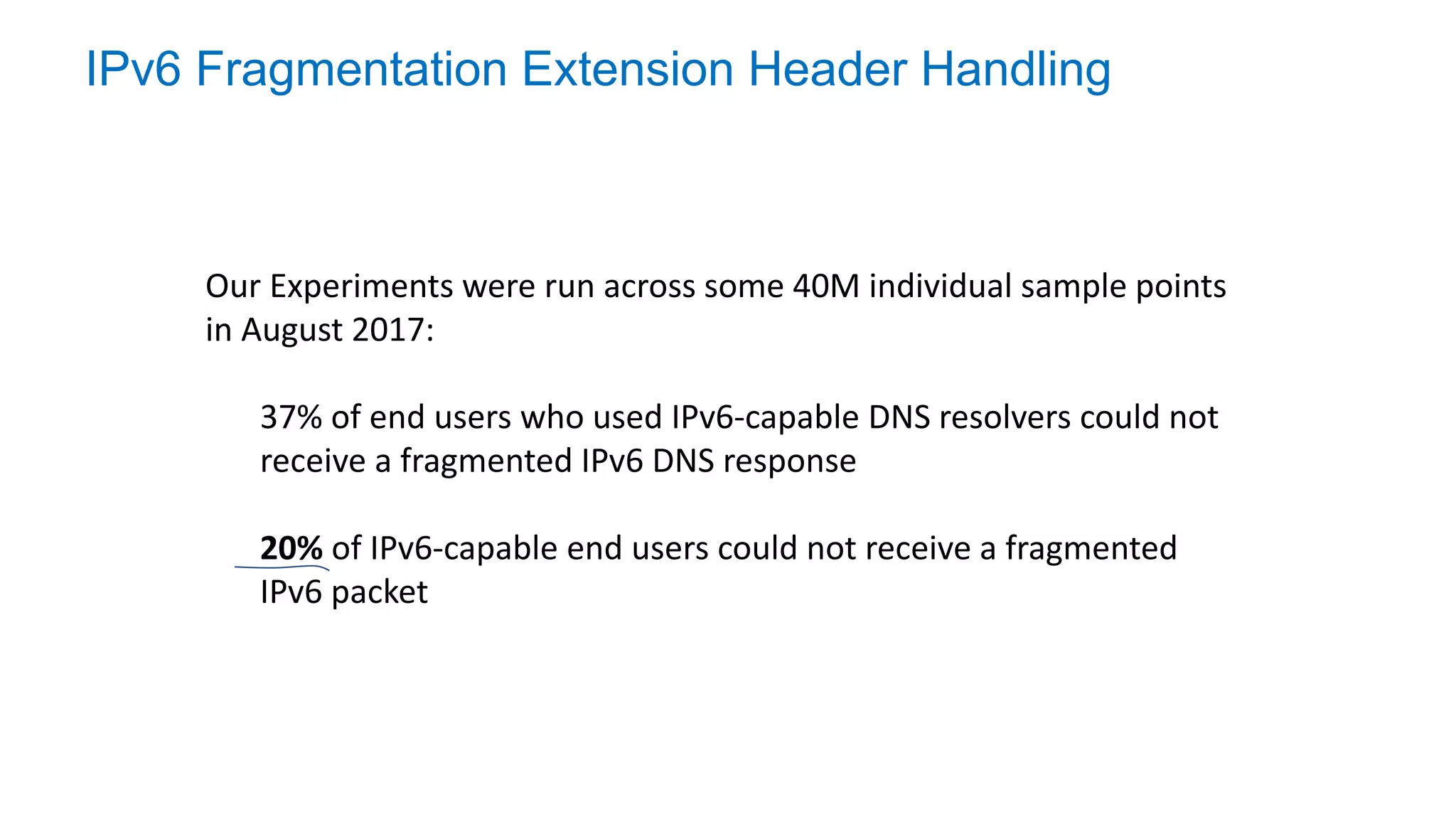 IPv6 Fragmentation Extension Header Handling
Our Experiments were run across some 40M individual sample points
in August 2017:
37% of end users who used IPv6-capable DNS resolvers could not
receive a fragmented IPv6 DNS response
20% of IPv6-capable end users could not receive a fragmented
IPv6 packet
 