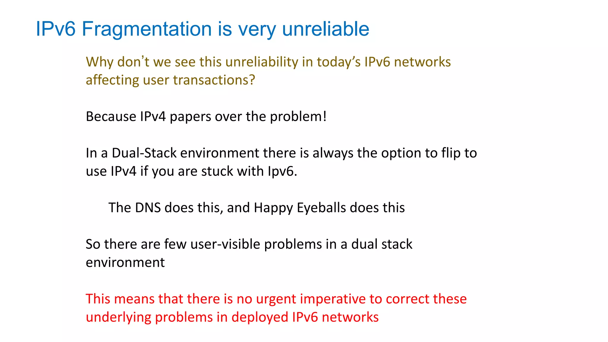 IPv6 Fragmentation is very unreliable
Why don’t we see this unreliability in today’s IPv6 networks
affecting user transactions?
Because IPv4 papers over the problem!
In a Dual-Stack environment there is always the option to flip to
use IPv4 if you are stuck with Ipv6.
The DNS does this, and Happy Eyeballs does this
So there are few user-visible problems in a dual stack
environment
This means that there is no urgent imperative to correct these
underlying problems in deployed IPv6 networks
 