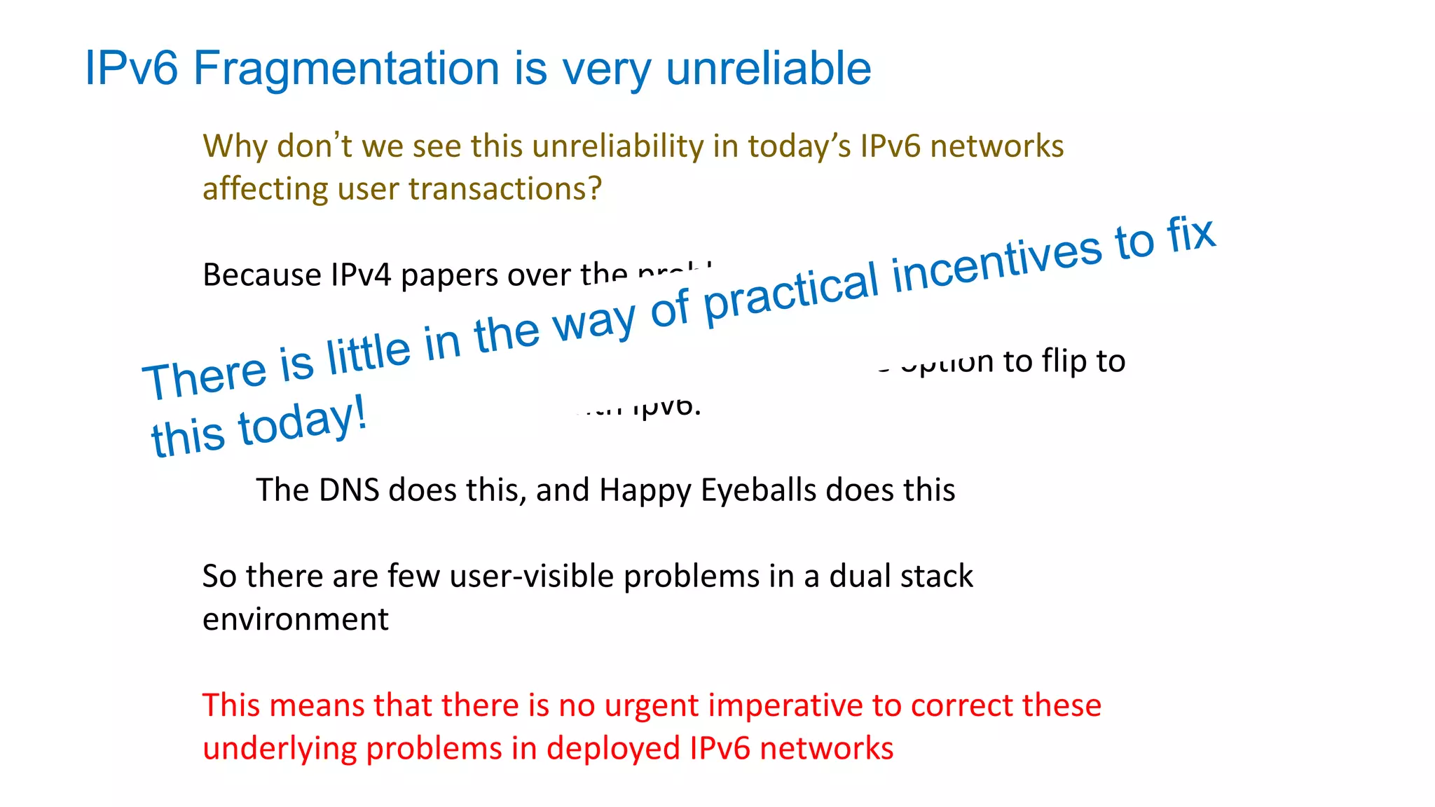 IPv6 Fragmentation is very unreliable
Why don’t we see this unreliability in today’s IPv6 networks
affecting user transactions?
Because IPv4 papers over the problem!
In a Dual-Stack environment there is always the option to flip to
use IPv4 if you are stuck with Ipv6.
The DNS does this, and Happy Eyeballs does this
So there are few user-visible problems in a dual stack
environment
This means that there is no urgent imperative to correct these
underlying problems in deployed IPv6 networks
 