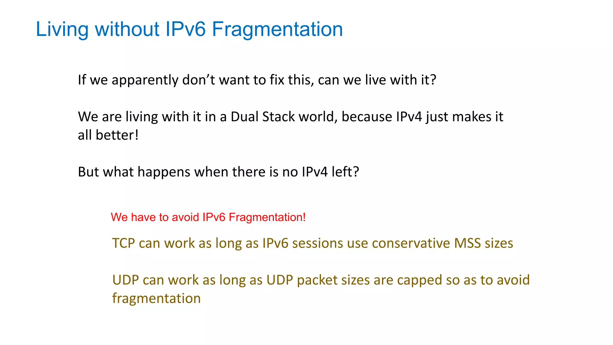 Living without IPv6 Fragmentation
If we apparently don’t want to fix this, can we live with it?
We are living with it in a Dual Stack world, because IPv4 just makes it
all better!
But what happens when there is no IPv4 left?
TCP can work as long as IPv6 sessions use conservative MSS sizes
UDP can work as long as UDP packet sizes are capped so as to avoid
fragmentation
We have to avoid IPv6 Fragmentation!
 