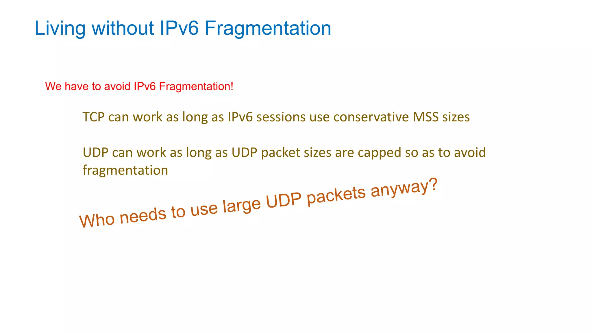 Living without IPv6 Fragmentation
TCP can work as long as IPv6 sessions use conservative MSS sizes
UDP can work as long as UDP packet sizes are capped so as to avoid
fragmentation
We have to avoid IPv6 Fragmentation!
 