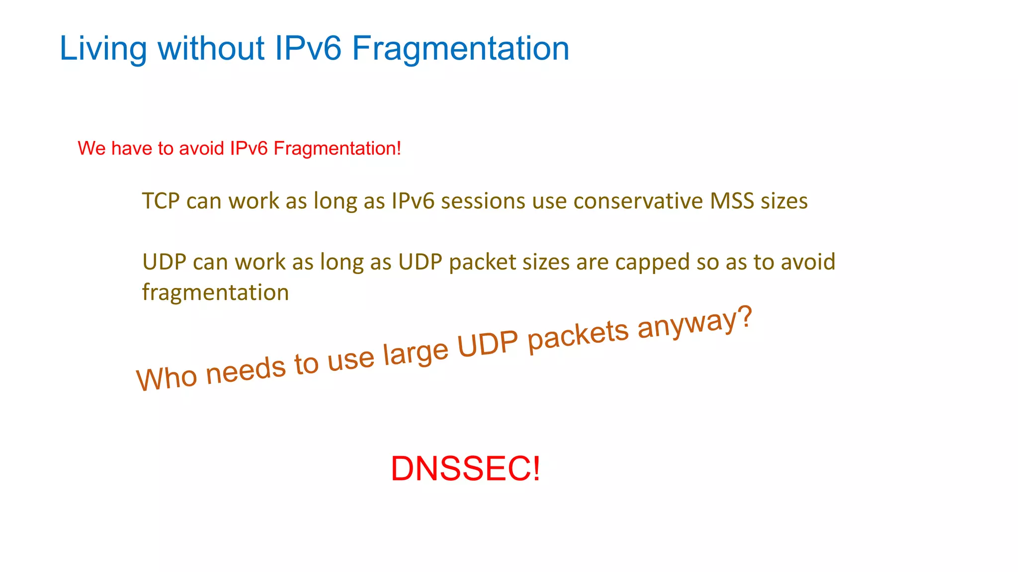 Living without IPv6 Fragmentation
TCP can work as long as IPv6 sessions use conservative MSS sizes
UDP can work as long as UDP packet sizes are capped so as to avoid
fragmentation
We have to avoid IPv6 Fragmentation!
DNSSEC!
 