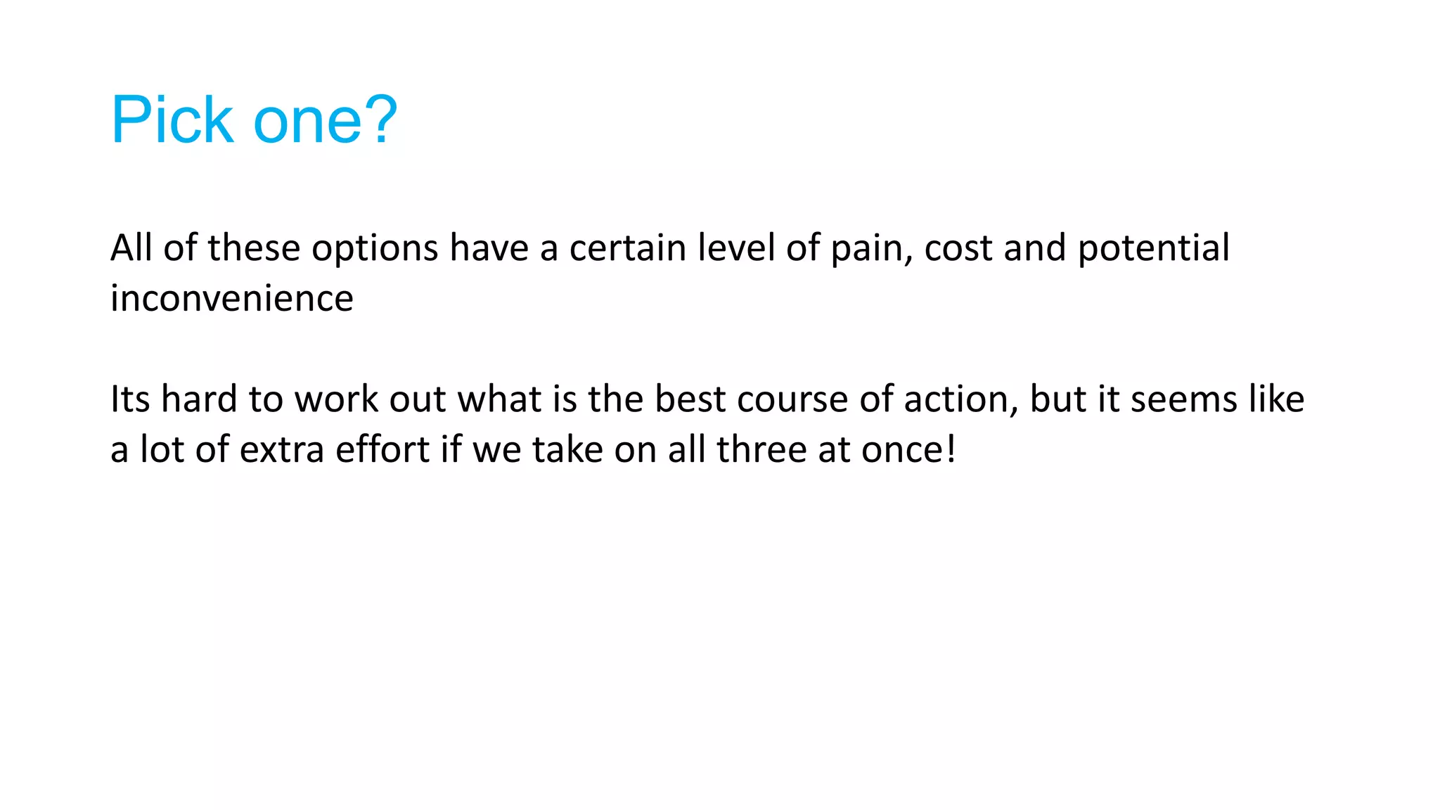 Pick one?
All of these options have a certain level of pain, cost and potential
inconvenience
Its hard to work out what is the best course of action, but it seems like
a lot of extra effort if we take on all three at once!
 