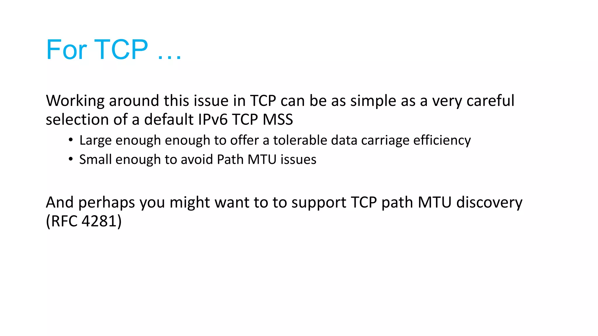 For TCP …
Working around this issue in TCP can be as simple as a very careful
selection of a default IPv6 TCP MSS
• Large enough enough to offer a tolerable data carriage efficiency
• Small enough to avoid Path MTU issues
And perhaps you might want to to support TCP path MTU discovery
(RFC 4281)
 