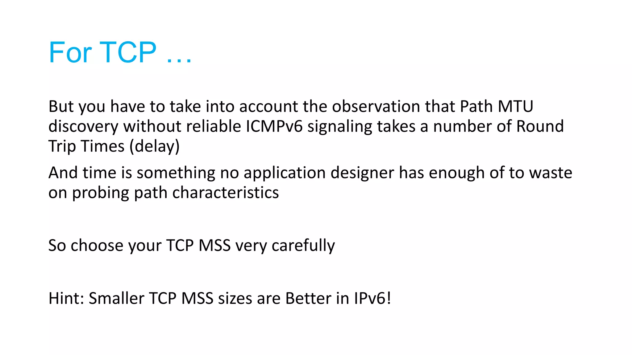 For TCP …
But you have to take into account the observation that Path MTU
discovery without reliable ICMPv6 signaling takes a number of Round
Trip Times (delay)
And time is something no application designer has enough of to waste
on probing path characteristics
So choose your TCP MSS very carefully
Hint: Smaller TCP MSS sizes are Better in IPv6!
 