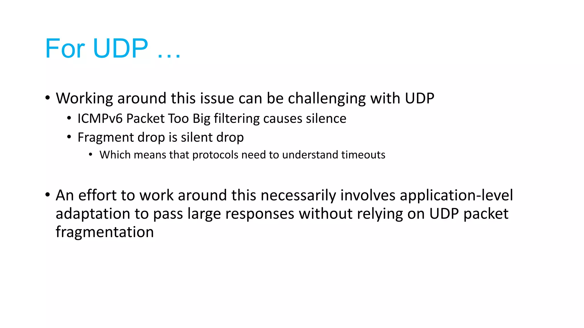 For UDP …
• Working around this issue can be challenging with UDP
• ICMPv6 Packet Too Big filtering causes silence
• Fragment drop is silent drop
• Which means that protocols need to understand timeouts
• An effort to work around this necessarily involves application-level
adaptation to pass large responses without relying on UDP packet
fragmentation
 