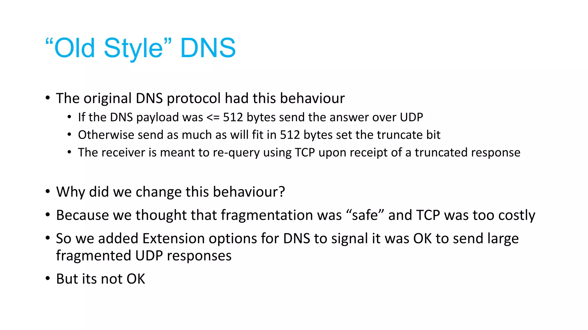 “Old Style” DNS
• The original DNS protocol had this behaviour
• If the DNS payload was <= 512 bytes send the answer over UDP
• Otherwise send as much as will fit in 512 bytes set the truncate bit
• The receiver is meant to re-query using TCP upon receipt of a truncated response
• Why did we change this behaviour?
• Because we thought that fragmentation was “safe” and TCP was too costly
• So we added Extension options for DNS to signal it was OK to send large
fragmented UDP responses
• But its not OK
 