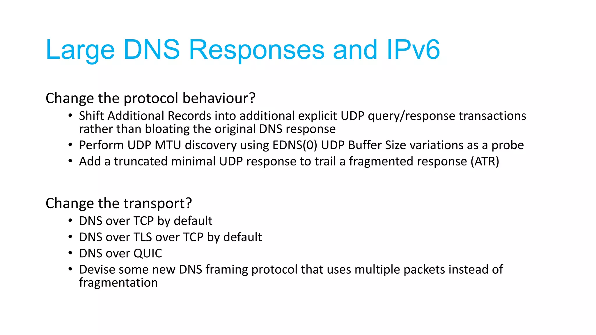 Large DNS Responses and IPv6
Change the protocol behaviour?
• Shift Additional Records into additional explicit UDP query/response transactions
rather than bloating the original DNS response
• Perform UDP MTU discovery using EDNS(0) UDP Buffer Size variations as a probe
• Add a truncated minimal UDP response to trail a fragmented response (ATR)
Change the transport?
• DNS over TCP by default
• DNS over TLS over TCP by default
• DNS over QUIC
• Devise some new DNS framing protocol that uses multiple packets instead of
fragmentation
 