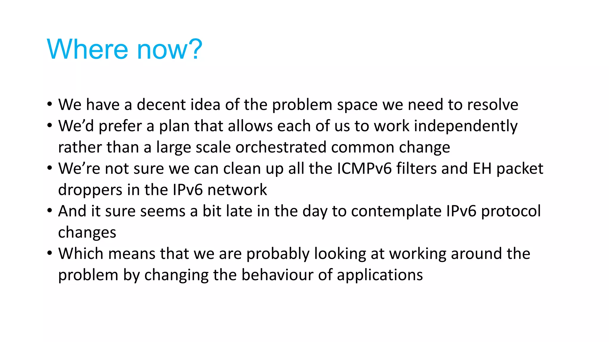 Where now?
• We have a decent idea of the problem space we need to resolve
• We’d prefer a plan that allows each of us to work independently
rather than a large scale orchestrated common change
• We’re not sure we can clean up all the ICMPv6 filters and EH packet
droppers in the IPv6 network
• And it sure seems a bit late in the day to contemplate IPv6 protocol
changes
• Which means that we are probably looking at working around the
problem by changing the behaviour of applications
 