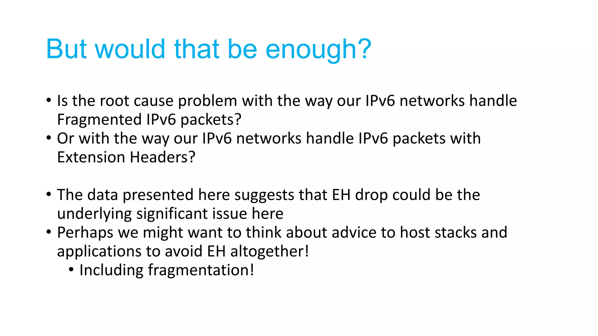But would that be enough?
• Is the root cause problem with the way our IPv6 networks handle
Fragmented IPv6 packets?
• Or with the way our IPv6 networks handle IPv6 packets with
Extension Headers?
• The data presented here suggests that EH drop could be the
underlying significant issue here
• Perhaps we might want to think about advice to host stacks and
applications to avoid EH altogether!
• Including fragmentation!
 