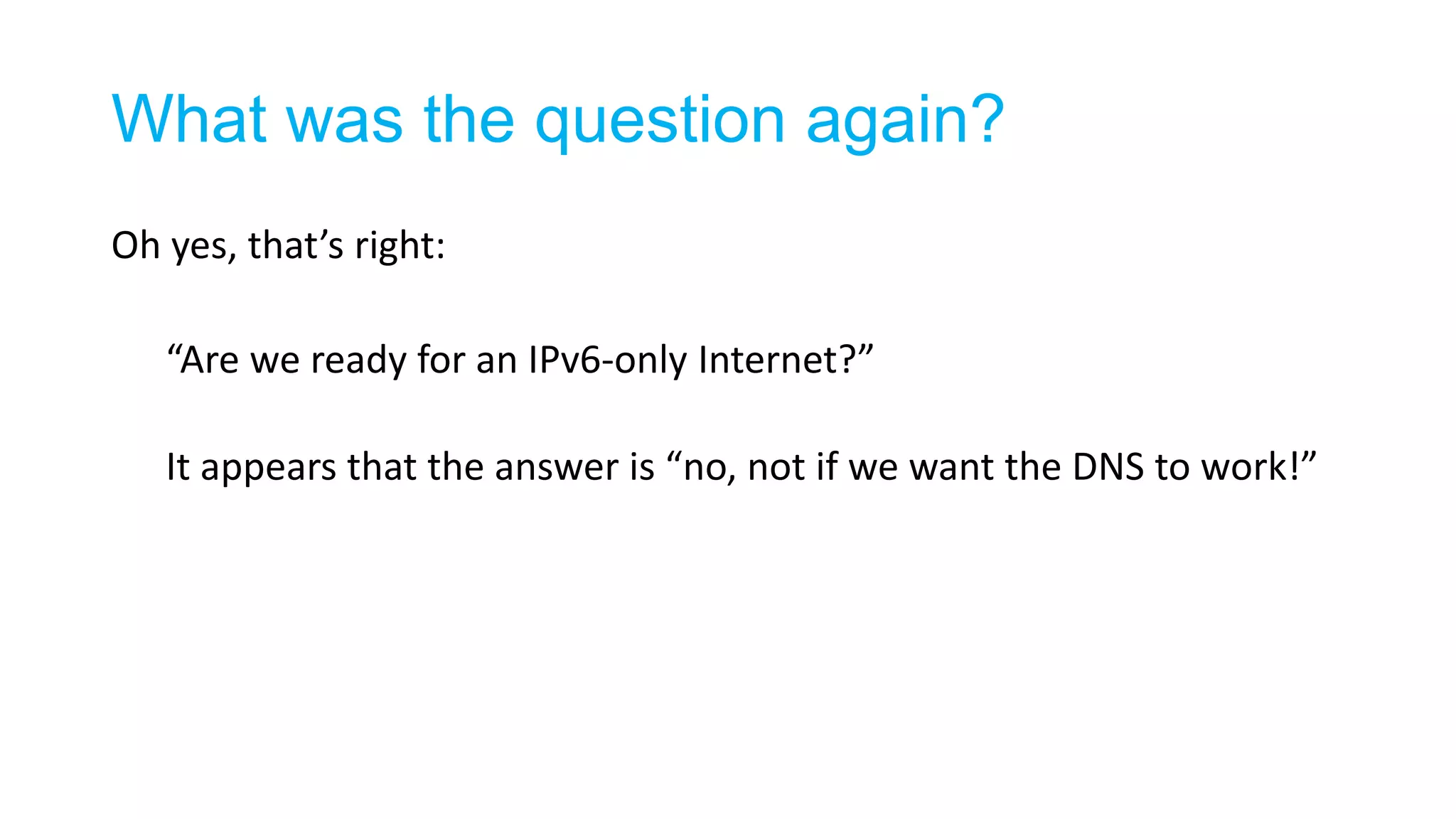 What was the question again?
Oh yes, that’s right:
“Are we ready for an IPv6-only Internet?”
It appears that the answer is “no, not if we want the DNS to work!”
 
