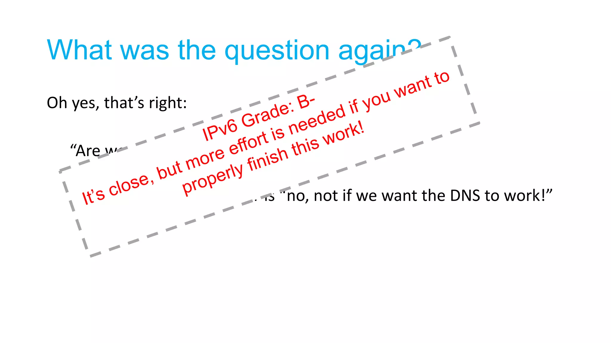 What was the question again?
Oh yes, that’s right:
“Are we ready for an IPv6-only Internet?”
It appears that the answer is “no, not if we want the DNS to work!”
 