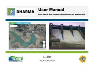 DHARMA User Manual, Version 1.5, June 2018: CDSO_MAN_MS_02_v1.5, page 1
User Manual
Dam Health and Rehabilitation Monitoring Application
June 2018
CDSO_MAN_MS_02_v1.5
 