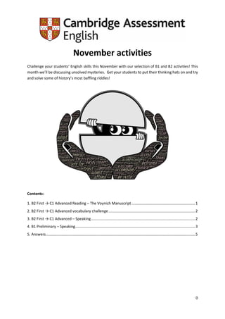 0
November activities
Challenge your students’ English skills this November with our selection of B1 and B2 activities! This
month we’ll be discussing unsolved mysteries. Get your students to put their thinking hats on and try
and solve some of history’s most baffling riddles!
Contents:
1. B2 First → C1 Advanced Reading – The Voynich Manuscript.............................................................1
2. B2 First → C1 Advanced vocabulary challenge...................................................................................2
3. B2 First → C1 Advanced – Speaking....................................................................................................2
4. B1 Preliminary – Speaking...................................................................................................................3
5. Answers...............................................................................................................................................5
 